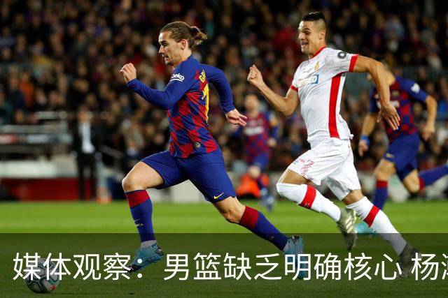 媒体观察：男篮缺乏明确核心 杨瀚森复归效果有限